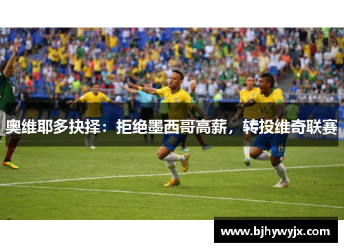 奥维耶多抉择：拒绝墨西哥高薪，转投维奇联赛