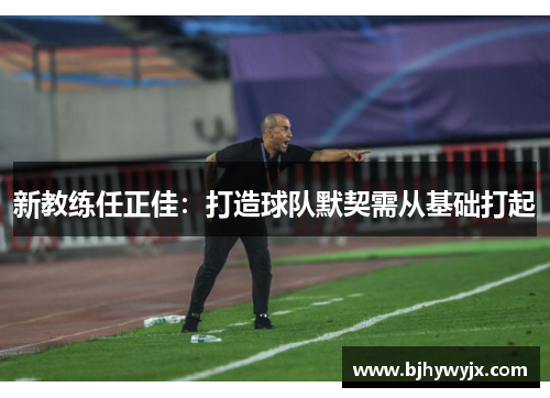 新教练任正佳：打造球队默契需从基础打起